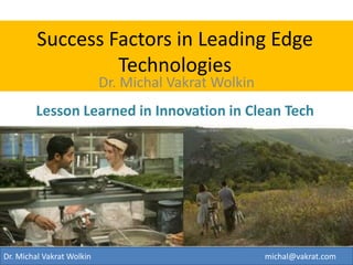 Success Factors in Leading Edge Technologies Lesson Learned in Innovation in Clean Tech 
Dr. Michal Vakrat Wolkin 
Dr. Michal Vakrat Wolkin michal@vakrat.com  