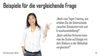 Beispiele für die vergleichende Frage
„Nach zwei Tagen Training, wie
erleben Sie die Unterschiede
zwischen Schulunterricht und
Erwachsenenbildung?“
„Nach welchen Kriterien kann
man die Suche auf Google mit
dem Stöbern in der Bibliothek
vergleichen?“
Dirk Hannemann, Berlin

16

 