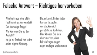 Falsche Antwort – Richtiges hervorheben
Welche Frage wird oft in
Fachtrainings verwendet?
Die Meinungs-Frage!
Wie kommen Sie zu der
Ansicht?
Na ja, zu Technik hat jeder
seine eigene Meinung.
Dirk Hannemann, Berlin

Gut erkannt, hinter jeder
harten Tatsache
verstecken sich
persönliche Vorlieben.
Hier können Sie sich
aber merken, dass
Faktenfragen sogar
noch häufiger vorkommen.
28

 
