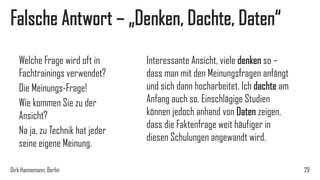 Falsche Antwort – „Denken, Dachte, Daten“
Welche Frage wird oft in
Fachtrainings verwendet?
Die Meinungs-Frage!
Wie kommen Sie zu der
Ansicht?
Na ja, zu Technik hat jeder
seine eigene Meinung.
Dirk Hannemann, Berlin

Interessante Ansicht, viele denken so –
dass man mit den Meinungsfragen anfängt
und sich dann hocharbeitet. Ich dachte am
Anfang auch so. Einschlägige Studien
können jedoch anhand von Daten zeigen,
dass die Faktenfrage weit häufiger in
diesen Schulungen angewandt wird.
29

 