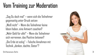 Vom Training zur Moderation
„Sag Du doch mal“ – wenn sich die Teilnehmer
gegenseitig unter Druck setzen
„Weiß nicht“ – Wenn die Teilnehmer keine
Ideen haben, eine Antwort coachen?
„Mehr Geld für alle!“ – Wenn die Teilnehmer
sich verrennen, das Positive betonen?
„Die Erde ist eckig“ – Falsche Annahmen mit
Technik „denken, dachte, Daten“?
Dirk Hannemann, Berlin

31

 