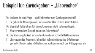 Beispiel für Zurückgeben – „Eisbrecher“
TN:
T:
TN:
T:
TN:
T:

Ich habe da eine Frage – sind Eisbrecher zum Kursbeginn sinnvoll?
Da gehen die Meinungen weit auseinander. Was ist Ihre Ansicht dazu?
Eigentlich halte ich es für sinnvoll, wenn es nicht zu lange dauert.
Was versprechen Sie sich denn von Eisbrechern?
Die Stimmung lockert sich auf und man kann schnell effektiv arbeiten.
Überzeugendes Argument. Ich selbst habe damit positive Erfahrungen
gemacht. Darum setze ich Eisbrecher auch gerne nach der Mittagspause ein.

Dirk Hannemann, Berlin

37

 