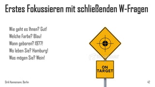 Erstes Fokussieren mit schließenden W-Fragen
Wie geht es Ihnen? Gut!
Welche Farbe? Blau!
Wann geboren? 1977!
Wo leben Sie? Hamburg!
Was mögen Sie? Wein!

Dirk Hannemann, Berlin

42

 