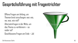 Gesprächsführung mit Fragentrichter
Offene Fragen am Anfang, um
Themen breit einzufangen: wer, wie,
wo, was, wie viel?
Alternativfragen in der Mitte, um
das Thema zu verkleinern – so
soder so?
Geschlossene Fragen am Ende – Ja1
Dirk Hannemann, Berlin

46

 