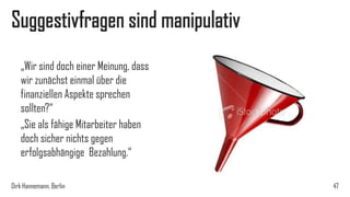 Suggestivfragen sind manipulativ
„Wir sind doch einer Meinung, dass
wir zunächst einmal über die
finanziellen Aspekte sprechen
sollten?“
„Sie als fähige Mitarbeiter haben
doch sicher nichts gegen
erfolgsabhängige Bezahlung.“
Dirk Hannemann, Berlin

47

 