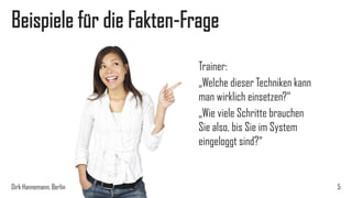 Beispiele für die Fakten-Frage
Trainer:
„Welche dieser Techniken kann
man wirklich einsetzen?“
„Wie viele Schritte brauchen
Sie also, bis Sie im System
eingeloggt sind?“

Dirk Hannemann, Berlin

5

 