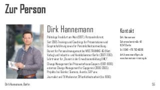 Zur Person
Dirk Hannemann
Politologe Frankfurt am Main (1997), Personalreferent.
Seit 2005 Trainings und Coachings für Präsentationen und
Gesprächsführung sowie für Persönlichkeitsentwicklung.
Dozent für Personalmanagement bei WBS TRAINING AG (Klett
Verlag) und Industrie- und Handelskammer Berlin (2007-2013).
Lehrtrainer für „Dozent in der Erwachsenenbildung (IHK)“.
Change Management bei PricewaterhouseCoopers (1997-1999),
externes Change Management für Capgemini (2000-2005),
Projekte bei Daimler, Siemens, Aventis, SAP usw.
Journalist und TV-Moderator, Öffentlichkeitsarbeit (bis 1990).
Dirk Hannemann, Berlin

Kontakt
Dirk Hannemann
Scharnweberstraße 48
10247 Berlin
Tel. 0049 +176 76246098
dirk.hannemann@gmx.de
www.hannemann-training.de

55

 