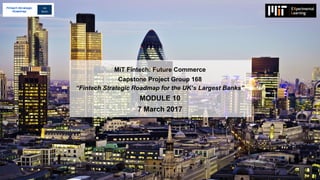 MiT Fintech: Future Commerce
Capstone Project Group 168
“Fintech Strategic Roadmap for the UK’s Largest Banks”
MODULE 10
7 March 2017
Fintech Strategic
Roadmap
 