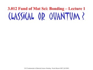 3.012 Fund of Mat Sci: Bonding – Lecture 1

CLASSICAL OR QUANTUM ?

3.012 Fundamentals of Materials Science: Bonding - Nicola Marzari (MIT, Fall 2005)

 