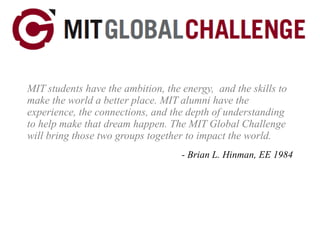 MIT students have the ambition, the energy,  and the skills to make the world a better place. MIT alumni have the experience, the connections, and the depth of understanding to help make that dream happen. The MIT Global Challenge will bring those two groups together to impact the world. - Brian L. Hinman, EE 1984 