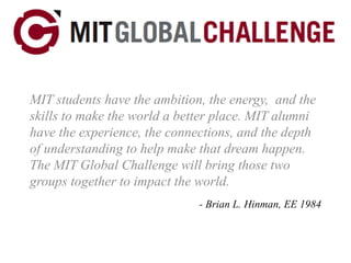 MIT students have the ambition, the energy,  and the skills to make the world a better place. MIT alumni have the experience, the connections, and the depth of understanding to help make that dream happen. The MIT Global Challenge will bring those two groups together to impact the world. - Brian L. Hinman, EE 1984 