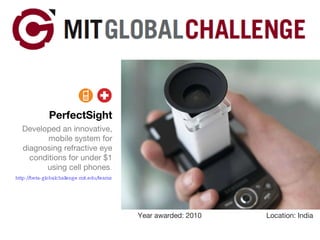 PerfectSight Developed an innovative, mobile system for diagnosing refractive eye conditions for under $1 using cell phones . http://beta-globalchallenge.mit.edu/teams/view/19   Year awarded: 2010 Location: India 