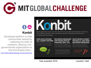Konbit Developed platform to help communities rebuild by collecting the skills of residents, allowing non-governmental organizations to find and employ them.. http://beta-globalchallenge.mit.edu/teams/view/28   Year awarded: 2010 Location: Haiti 