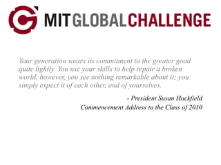 Your generation wears its commitment to the greater good quite lightly. You use your skills to help repair a broken world, however, you see nothing remarkable about it; you simply expect it of each other, and of yourselves. - President Susan Hockfield Commencement Address to the Class of 2010 