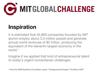 Inspiration It is estimated that 25,800 companies founded by MIT alumni employ about 3.3 million people and generate annual world revenues of $2 trillion, producing the equivalent of the eleventh-largest economy in the world.* Imagine if we applied that kind of entrepreneurial talent to today’s urgent humanitarian challenges. * From the 2009 Kauffman Foundation report, “Entrepreneurial Impact: The Role of MIT” 