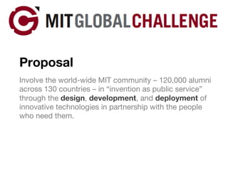 Proposal Involve the world-wide MIT community – 120,000 alumni across 130 countries – in “invention as public service” through the  design ,  development , and  deployment  of innovative technologies in partnership with the people who need them. 