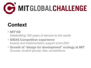 Context MIT150 Celebrating 150 years of service to the world IDEAS Competition experience Awards and implementation support since 2001 Growth of “design for development” ecology at MIT Courses, student groups, labs, competitions 