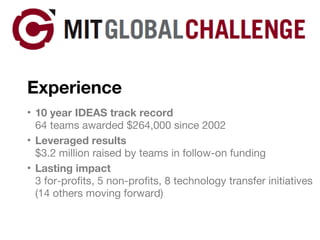 Experience 10 year IDEAS track record 64 teams awarded $264,000 since 2002 Leveraged results $3.2 million raised by teams in follow-on funding Lasting impact 3 for-profits, 5 non-profits, 8 technology transfer initiatives (14 others moving forward) 