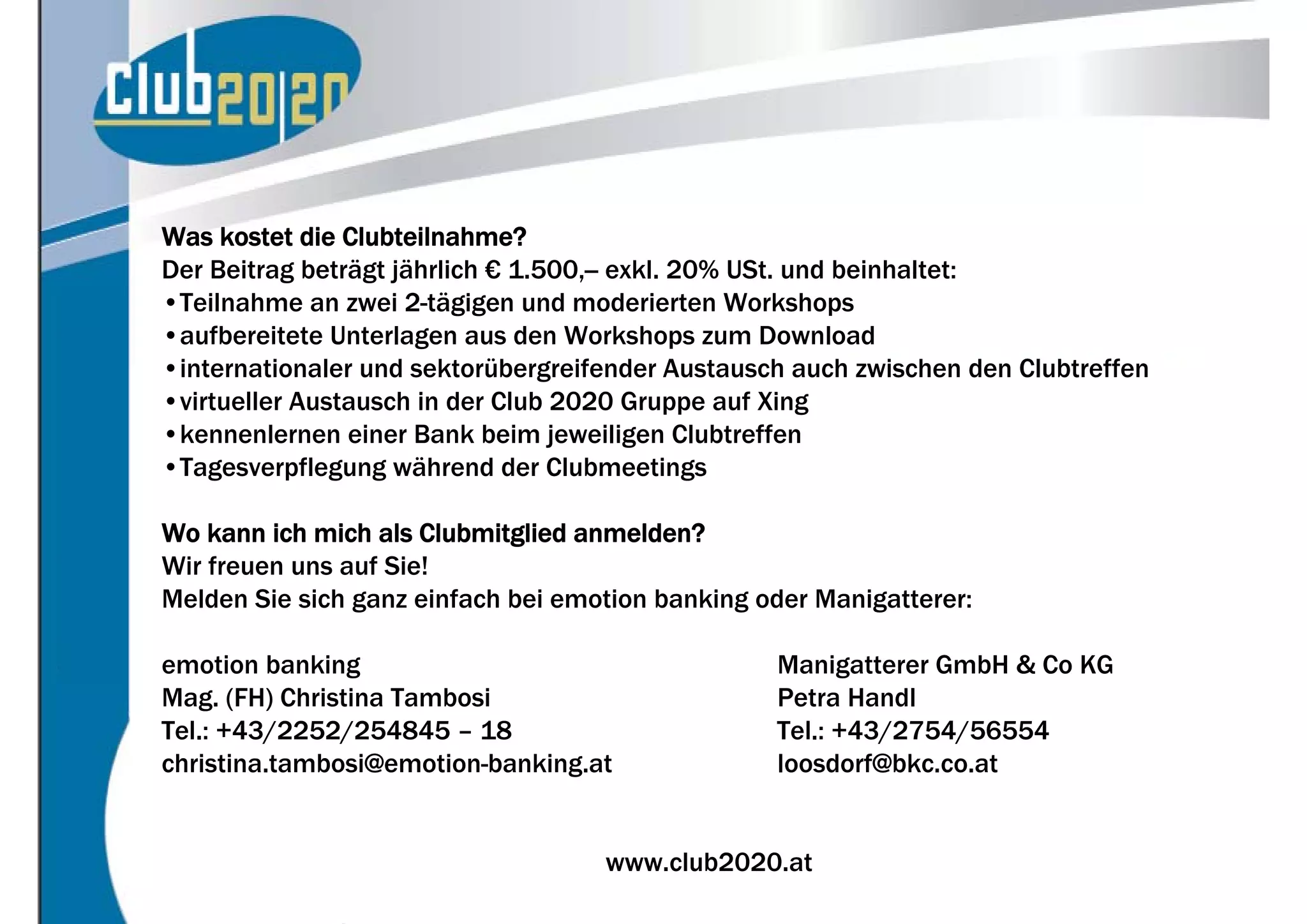 Was kostet die Clubteilnahme?
Der Beitrag beträgt jährlich € 1.500,-- exkl. 20% USt. und beinhaltet:
•Teilnahme an zwei 2-tägigen und moderierten Workshops
•aufbereitete Unterlagen aus den Workshops zum Download
•internationaler und sektorübergreifender Austausch auch zwischen den Clubtreffen
•virtueller Austausch in der Club 2020 Gruppe auf Xing
•kennenlernen einer Bank beim jeweiligen Clubtreffen
•Tagesverpflegung während der Clubmeetings

Wo kann ich mich als Clubmitglied anmelden?
Wir freuen uns auf Sie!
Melden Sie sich ganz einfach bei emotion banking oder Manigatterer:

emotion banking                                   Manigatterer GmbH & Co KG
Mag. (FH) Christina Tambosi                       Petra Handl
Tel.: +43/2252/254845 – 18                        Tel.: +43/2754/56554
christina.tambosi@emotion-banking.at              loosdorf@bkc.co.at


                                    www.club2020.at                                 (9
 
