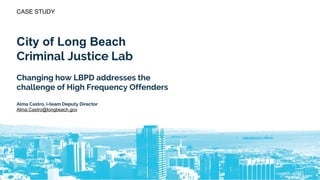 CASE STUDY
City of Long Beach
Criminal Justice Lab
Changing how LBPD addresses the
challenge of High Frequency Offenders
Alma Castro, i-team Deputy Director
Alma.Castro@longbeach.gov
 