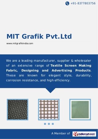 +91-8377803756

MIT Grafik Pvt.Ltd
www.mitgrafikindia.com

We are a leading manufacturer, supplier & wholesaler
of an extensive range of Textile Screen Making
Fabric,
These

Designing
are

known

and
for

Advertising
elegant

style,

corrosion resistance, and high efficiency.

A Member of

Products.
durability,

 