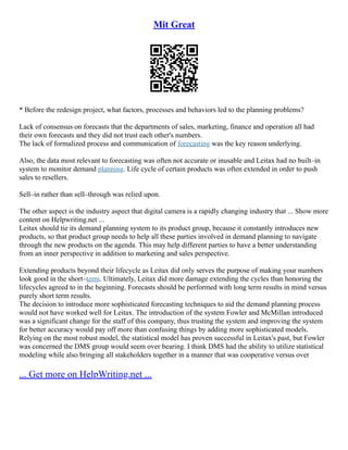 Mit Great
* Before the redesign project, what factors, processes and behaviors led to the planning problems?
Lack of consensus on forecasts that the departments of sales, marketing, finance and operation all had
their own forecasts and they did not trust each other's numbers.
The lack of formalized process and communication of forecasting was the key reason underlying.
Also, the data most relevant to forecasting was often not accurate or inusable and Leitax had no built–in
system to monitor demand planning. Life cycle of certain products was often extended in order to push
sales to resellers.
Sell–in rather than sell–through was relied upon.
The other aspect is the industry aspect that digital camera is a rapidly changing industry that ... Show more
content on Helpwriting.net ...
Leitax should tie its demand planning system to its product group, because it constantly introduces new
products, so that product group needs to help all these parties involved in demand planning to navigate
through the new products on the agenda. This may help different parties to have a better understanding
from an inner perspective in addition to marketing and sales perspective.
Extending products beyond their lifecycle as Leitax did only serves the purpose of making your numbers
look good in the short–term. Ultimately, Leitax did more damage extending the cycles than honoring the
lifecycles agreed to in the beginning. Forecasts should be performed with long term results in mind versus
purely short term results.
The decision to introduce more sophisticated forecasting techniques to aid the demand planning process
would not have worked well for Leitax. The introduction of the system Fowler and McMillan introduced
was a significant change for the staff of this company, thus trusting the system and improving the system
for better accuracy would pay off more than confusing things by adding more sophisticated models.
Relying on the most robust model, the statistical model has proven successful in Leitax's past, but Fowler
was concerned the DMS group would seem over bearing. I think DMS had the ability to utilize statistical
modeling while also bringing all stakeholders together in a manner that was cooperative versus over
... Get more on HelpWriting.net ...
 