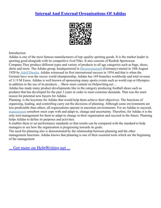 Internal And External Organisations Of Adidas
Introduction:
Adidas is one of the most famous manufacturers of top–quality sporting goods. It is the market leader in
sporting good alongside with its competitive rival Nike. It also consists of Reebok Sportswear
Company.They produce different types and variety of products to all age categories such as bags, shoes,
shirts and more. The Adidas group, headquartered in Herzogenaurach (Germany) started in 18th August
1920 by Adolf Dassler. Adidas witnessed its first international success in 1954 and that is when the
German have won the soccer world championship. Adidas has 169 branches worldwide and total revenue
of 11.9 M Euros. Adidas is well known of sponsoring many sports events such as world cup or Olympics
in addition to the use of its products ... Show more content on Helpwriting.net ...
Adidas has made many product developments like in the category producing football shoes such as
predator that has developed for the past 3 years in order to meet customer demands. That was the main
reason for potential new buyers for Adidas.
Planning: is the keystone for Adidas that would help them achieve their objectives. The functions of
organising, leading, and controlling carry out the decisions of planning. Although some environments are
less predictable than others, all organisations operate in uncertain environments. For an Adidas to succeed,
management somehow must cope with and adapt to, change and uncertainty. Therefore, for Adidas it is the
only tool management for them to adapt to change in their organisation and succeed in the future. Planning
helps Adidas to define its purposes and activities.
It enables them to set performance standards so that results can be compared with the standard to help
managers to see how the organisation is progressing towards its goals.
The need for planning also is demonstrated by the relationship between planning and the other
management functions. Adidas knows that planning is one of their essential tools which are the beginning
of the management
... Get more on HelpWriting.net ...
 