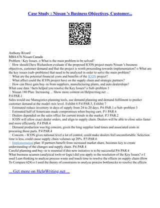 Case Study : Nissan 's Business Objectives, Customer...
Anthony Rivard
MBA 676 Nissan Canada
Problem / Key Issues. o What is the main problem to be solved?
 How should Dave Richardson evaluate if the proposed ICON project meets Nissan 's business
objectives, customer demand and that the project is worth proceeding towards implementation? o What are
the key issues (sub–problems) that need to be analyzed in order to solve the main problem?
 What are the potential financial costs and benefits of the ICON project?
 What affect could the ICON project have on the supply chain and strategic partners?
 How can Dave gain buy–in from suppliers, manufacturing plants, and auto dealerships?
What case data / facts helped you resolve the Key Issues? o Sub–problem 1
 Nissan 180 Plan: Increasing ... Show more content on Helpwriting.net ...
P.4 PAR.1
Sales would use Manugistics planning tools, use demand planning and demand fulfilment to predict
customer demand at the model–mix level. Exhibit 6 P.4 PAR.5, Exhibit 7
 Estimated reduce inventory in days of supply from 24 to 20 days. P.6 PAR.1 o Sub–problem 3
 Estimated half of Americans made compromises when buying cars. P.1 PAR.4
 Dealers depended on the sales office for current trends in the market. P.3 PAR.2
 ICON will allow exact dealer orders, and align to supply chain. Dealers will be able to close sales faster
and more efficiently. P.4 PAR.4
 Demand production was big concern, given the long supplier lead times and associated costs in
procuring those parts. P.4 PAR.4
 Concern – ICON gives national level a lot of control, could make dealers feel uncomfortable. Selection
time is less, could cause supply chain volumes up 20%. P.5 PAR.6
 Implementation plan: If partners benefit from increased market share, becomes key to create
understanding of the changes and supply chain. P.6 PAR.4
Careful planning and buy–in is essential if this new initiative is to be successful.P.6 PAR.4
What business acumen (analytical tools or logic) did you apply to the resolution of the Key Issues? o I
used Lean thinking to analyze process waste and touch time to resolve the effects on supply chain (How
To Compare:624) o I used the theory of constraints to analyze process bottlenecks to resolve the effects
... Get more on HelpWriting.net ...
 