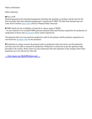 Order confirmation
Order settlement
Flow of PP
Demand generation thru demand management calculates the quantities to produce and the time for the
final assembly data from demand management is transferred to MRP. The data from demand mgt can
come from Customer Sales Order (firm) or Planned Order (forecast).
MRP checks for the availability of material at various stages of BOM.
– In case material is not available MRP generates planned order and Purchase requisition for production of
components in house and procurement from vendor respectively.
The planned orders are converted into production order by the planner and the purchase requisition are
converted into purchase order by the purchaser.
Production in charge converts the planned order to production order and carries out the production
activities once the order is released for production. Production is carried out as per the operation steps
provided in the routing. Work centers are also mentioned with each operation in the routings where these
operations are to be carried out. Once the
... Get more on HelpWriting.net ...
 