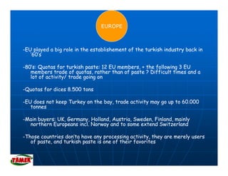 EUROPE



-EU played a big role in the establishement of the turkish industry back in
   ’60’s
    60 s

-80’s: Quotas for turkish paste: 12 EU members, + the following 3 EU
   members trade of quotas, rather than of paste ? Difficult times and a
   lot of activity/ trade going on

-Quotas for dices 8.500 tons

-EU does not keep Turkey on the bay, trade activity may go up to 60.000
   tonnes

-Main buyers: UK, Germany, Holland, Austria, Sweden, Finland, mainly
        y       ,    m y,         ,        ,       ,        ,m     y
  northern Europeans incl. Norway and to some extend Switzerland

-Those countries don’ta have any processing activity, they are merely users
   of paste, and turkish paste is one of their favorites
                 turk sh        s        the r fa or tes
 