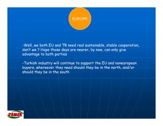 EUROPE




-Well, we both EU and TR need real sustainable, stable cooperation,
don’t we ? Hope those days are nearer, by now, can only give
advantage to both parties

-Turkish industry will continue to support the EU and noneuropean
buyers, whereever they need should they be in the north, and/or
should they be i the south
 h ld th b in th          th
 