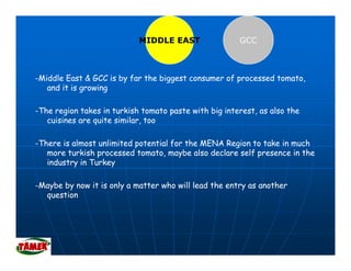 MIDDLE EAST                GCC



-Middle East & GCC is by far the biggest consumer of processed tomato,
   and it is growing

-The region takes in turkish tomato paste with big interest, as also the
   cuisines are quite similar, too
     i i          it i il      t

-There is almost unlimited potential for the MENA Region to take in much
   more turkish processed tomato maybe also declare self presence in the
                            tomato,
   industry in Turkey

-Maybe by now it is only a matter who will lead the entry as another
  question
 