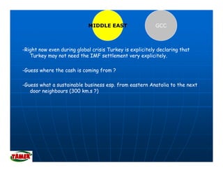 MIDDLE EAST                   GCC



-Right now even during global crisis Turkey is explicitely declaring that
   Turkey may not need the IMF settlement very explicitely.
                                       l                l    l

-Guess where the cash is coming from ?

-Guess what a sustainable business esp. from eastern Anatolia to the next
   door neighbours (300 km.s ?)
 