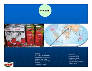FAR EAST




TAMEK                         BAHARU
FOOD&CONCENTRATE              CORPORATION
IND.&TRADE INC.CO
                              4F Tabacco Center
Nispetiye Mah. Hakki          Building2-16-1
Sehithan Sok. No:35 II.Ulus   Nishnishinbashi Minatoku
Besiktas
                              TOKYO/ JAPAN
ISTANBUL/ TURKEY
 