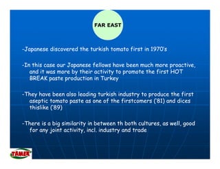 FAR EAST



-Japanese discovered the turkish tomato first in 1970’s
   p

-In this case our Japanese fellows have been much more proactive,
   and it was more by their activity to promote the first HOT
              m     y              y    p m         f
   BREAK paste production in Turkey

-They have been also leading turkish industry to produce the first
  aseptic tomato paste as one of the firstcomers (’81) and dices
  thislike (‘89)

-There is a big similarity in between th both cultures, as well, good
  for any joint activity, incl. industry and trade
 
