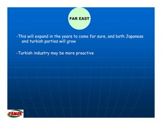 FAR EAST



-This will expand in the years to come for sure, and both Japanese
             p           y                                  p
  and turkish parties will grow

-Turkish industry may be more proactive
                ym y     m    p
 