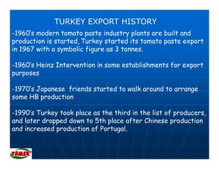 TURKEY EXPORT HISTORY
-1960’s modern t
 1960’     d    tomato paste i d t plants are b ilt and
                     t      t industry l t       built d
production is started, Turkey started its tomato paste export
in 1967 with a symbolic figure as 3 tonnes.
                y         g

-1960’s Heinz Intervention in some establishments for export
purposes

-1970’s Japanese friends started to walk around to arrange
some HB production
            d ti

-1990’s Turkey took place as the third in the list of producers,
              y     p                                 p
and later dropped down to 5th place after Chinese production
and increased production of Portugal.
 