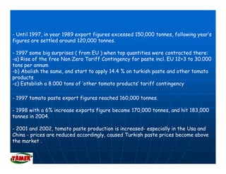 - Until 1997, in year 1989 export figures excessed 150,000 tonnes, following year’s
      l                                                              ll
figures are settled around 120,000 tonnes.

- 1997 some big surprises ( from EU ) when top quantities were contracted there:
-a) Rise of the free Non Zero Tariff Contingency for paste incl. EU 12+3 to 30.000
tons per annum
-b) Abolish the same, and start to apply 14.4 % on turkish paste and other tomato
products
    d t
-c) Establish a 8.000 tons of ‘other tomato products’ tariff contingency

- 1997 tomato paste export figures reached 160,000 tonnes.
                                           160 000 tonnes

- 1998 with a 6% increase exports figure became 170,000 tonnes, and hit 183,000
tonnes in 2004.

- 2001 and 2002, tomato paste production is increased- especially in the Usa and
China - prices are reduced accordingly, caused Turkish paste prices become above
the market .
 