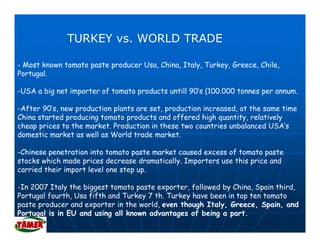 TURKEY vs. WORLD TRADE

- Most known tomato paste producer Usa, China, Italy, Turkey, Greece, Chile,
Portugal.
     g

-USA a big net importer of tomato products untill 90’s (100.000 tonnes per annum.

-After 90’s new production plants are set, production increased at the same time
 After 90 s,                          set             increased,
China started producing tomato products and offered high quantity, relatively
cheap prices to the market. Production in these two countries unbalanced USA’s
domestic market as well as World trade market.

-Chinese penetration into tomato paste market caused excess of tomato paste
stocks which made prices decrease dramatically. Importers use this price and
carried their import level one step up
                                    up.

-In 2007 Italy the biggest tomato paste exporter, followed by China, Spain third,
Portugal fourth, Usa fifth and Turkey 7 th. Turkey have been in top ten tomato
paste producer and exporter in the world, even though Italy, Greece, Spain, and
          d       d              h     ld       h    h    l                      d
Portugal is in EU and using all known advantages of being a part.
 