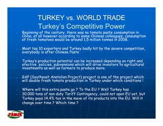 TURKEY vs. WORLD TRADE
             Turkey’s Competitive Power
-   Beginning of the century, there was no tomato paste consumption in
    China, at all however according to some Chinese colleagues, consumption
    of fresh tomatoes would be around 1,5 million tonnes in 2008.
                                        15                  2008

-   Most top 10 exporters and Turkey badly hit by the severe competition,
    everybody is after Chinese Paste

-   Turkey’s production potential can be increased depending on right and
    efective policies, subvensions which will drive investors to agricultural
    investments as well as farmers to produce more.

-   GAP (Southeast Anatolian Project) project is one of the project which
    will double fresh tomato production in Turkey under which conditions !

-   Where will this extra paste go ? To the EU ? Well Turkey has
-   30.000 tons of non duty Tariff Contingency, could not open EU yet, but
    Turkey pays 14,4% tax in the move of its products into the EU. Will it
    change over time ? Which time ?
 