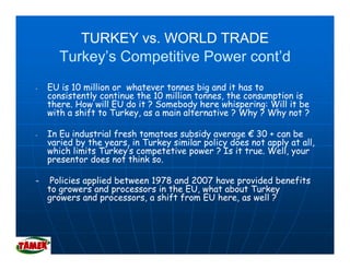 TURKEY vs. WORLD TRADE
       Turkey’s Competitive Power cont’d
-   EU is 10 million or whatever tonnes big and it has to
       i       illi      h                bi   di h
    consistently continue the 10 million tonnes, the consumption is
    there. How will EU do it ? Somebody here whispering: Will it be
    with a shift to Turkey, as a main alternative ? Why ? Why not ?
                         y                             y     y

-   In Eu industrial fresh tomatoes subsidy average € 30 + can be
    varied by the years, in Turkey similar policy does not apply at all,
    which limits Turkey’s competetive power ? Is it true. Well, your
                 Turkey s                            true Well
    presentor does not think so.

-    Policies applied between 1978 and 2007 have provided benefits
    to
    t growers and processors i th EU, what about Turkey
                   d            in the EU h t b t T k
    growers and processors, a shift from EU here, as well ?
 