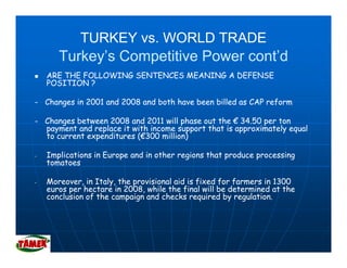 TURKEY vs. WORLD TRADE
       Turkey’s Competitive Power cont’d
    ARE THE FOLLOWING SENTENCES MEANING A DEFENSE
    POSITION ?

- Changes in 2001 and 2008 and both have been billed as CAP reform

- Changes between 2008 and 2011 will phase out the € 34.50 per ton
  payment and replace it with income support that is approximately equal
  to current expenditures (€300 million)
                          (€

-   Implications in Europe and in other regions that produce processing
    tomatoes

-   Moreover, in Italy, the provisional aid is fixed for farmers in 1300
              ,      y,     p                  f     f f m
    euros per hectare in 2008, while the final will be determined at the
    conclusion of the campaign and checks required by regulation.
 