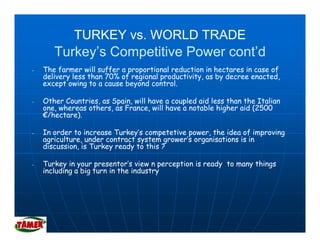 TURKEY vs. WORLD TRADE
       Turkey’s Competitive Power cont’d
-   The farmer will suffer a proportional reduction in hectares in case of
    delivery less than 70% of regional productivity as by decree enacted
                                       productivity,              enacted,
    except owing to a cause beyond control.

-   Other Countries, as Spain, will have a coupled aid less than the Italian
    one,
    one whereas others, as France, will have a notable higher aid (2500
                others     France
    €/hectare).

-   In order to increase Turkey’s competetive power, the idea of improving
    agriculture under contract system grower s organisations is in
    agriculture,                         grower’s
    discussion, is Turkey ready to this ?

-   Turkey in your presentor’s view n perception is ready to many things
    including a big turn in the industry
 