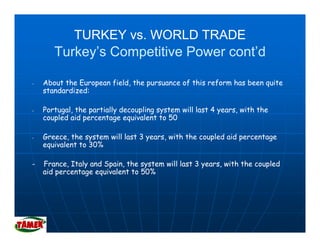 TURKEY vs. WORLD TRADE
       Turkey’s Competitive Power cont’d

-   About the European field, the pursuance of this reform has been quite
    standardized:

-   Portugal, the partially decoupling system will l t 4 years, with th
    P t    l th      ti ll d      li      t    ill last          ith the
    coupled aid percentage equivalent to 50

-   Greece, the system will last 3 years, with the coupled aid percentage
    equivalent to 30%

-   France, Italy and Spain, the system will last 3 years, with the coupled
    aid percentage equivalent t 50%
     id       t        i l t to
 