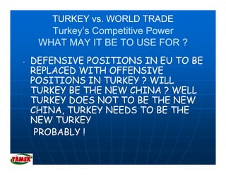 TURKEY vs. WORLD TRADE
       Turkey’s Competitive Power
       Turkey s
     WHAT MAY IT BE TO USE FOR ?
-   DEFENSIVE POSITIONS IN EU TO BE
    REPLACED WITH OFFENSIVE
    POSITIONS IN TURKEY ? WILL
                      E
    TURKEY BE THE NEW CHINA ? WELL
    TURKEY DOES NOT TO BE THE NEW
    CHINA, TURKEY NEEDS TO BE THE
    NEW TURKEY
     PROBABLY !
 