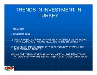 TRENDS IN INVESTMENT IN
           TURKEY

-- NOMIKOS

-- MORNINGSTAR

IS THIS A TREND ALREADY OR PROBABLY INCIDENCE AS OF TODAY
   ? WHY MORNING STAR AND NOMIKOS THERE IN TURKEY ?

IS IT A FIRST INDICATIONS OF A REAL TREND WHEN WILL THE
   REAL TREND BE THERE ?

AND AS THE TREND STARTS HOW CAN WE FIND THE RESULT NOT
  TO DEVIATE FROM THE MEAN SUBJECT DUE TO AGLOMERATION
  ?
 