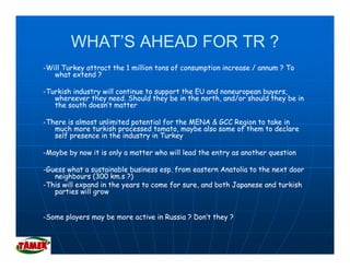 WHAT’S AHEAD FOR TR ?
-Will Turkey attract the 1 million tons of consumption increase / annum ? To
   what extend ?

-Turkish industry will continue to support the EU and noneuropean buyers,
   whereever they need. Should they be in the north, and/or should they be in
   the south doesn’t matter

-There is almost unlimited potential for the MENA & GCC Region to take in
   much more turkish processed tomato, maybe also some of them to declare
   self presence in the industry in Turkey

-Maybe by now it is only a matter who will lead the entry as another question

-Guess what a sustainable business esp. from eastern Anatolia to the next door
   neighbours (300 km.s ?)
-This will expand in the years to come for sure, and both Japanese and turkish
                                           sure
   parties will grow


-Some players may be more active in Russia ? Don’t they ?
      p y       y                                     y
 