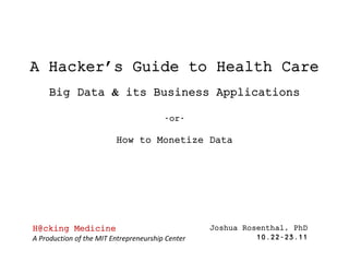 A Hacker’s Guide to Health Care
     Big Data & its Business Applications

                                        -or-

                         How to Monetize Data




H@cking Medicine                                  Joshua Rosenthal, PhD
A Production of the MIT Entrepreneurship Center             10.22-23.11
 