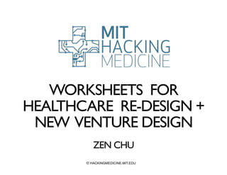 WORKSHEETS FOR 
HEALTHCARE RE-DESIGN + 
NEW VENTURE DESIGN 
! 
ZEN CHU 
© HACKINGMEDICINE.MIT.EDU 
 