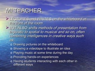 MI TEACHERMI TEACHER
LECTURES and WRITESLECTURES and WRITES on the whiteboard aton the whiteboard at
the front of the roomthe front of the room
BUT ALSOBUT ALSO shifts methods of presentation fromshifts methods of presentation from
linguistic to spatial to musical and so on, oftenlinguistic to spatial to musical and so on, often
combining intelligences in crcombining intelligences in creeative ways suchative ways such
as:as:
o Drawing pictures on the whiteboardDrawing pictures on the whiteboard
o Showing a videotape to illustrate an ideaShowing a videotape to illustrate an idea
o Playing music at some time during the dayPlaying music at some time during the day
o Providing hands-on experiencesProviding hands-on experiences
o Having students interacting with each other inHaving students interacting with each other in
different waysdifferent ways
 
